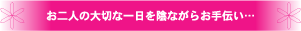 お二人の大切な一日を陰ながらお手伝い…